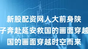 新股配资网人大前身陕北公学学子奔赴延安救国的画面穿越时空而来