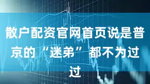 散户配资官网首页说是普京的 “迷弟” 都不为过