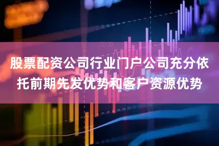 股票配资公司行业门户公司充分依托前期先发优势和客户资源优势